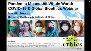 In this screenshot of a Zoom computer screen, individual photos of six people wearing masks are surrounded by text and a blue graphic of the globe. At the top of the screen is the title "Pandemic Means the Whole World: COVID-19 & Global Bioethics Webinar" in black text.