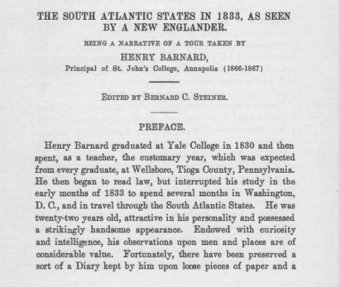 Opening page of Henry Barnard's narrative. "The South Atlantic States in 1833, as seen by a New Englander. Being a narrative of a tour taken by Henry Barnard, Principle of St. John's College, Annapolis (1866-1867). Edited by Bernard C. Steiner. Preface. Henry Barnard graduated at Yale College in 1830 and then spent, as a teacher, the customary year, which was expected from every graduate, at Wellsboro, Tioga County, Pennsylvania. He then began to read law, but interrupted his study in the early months...